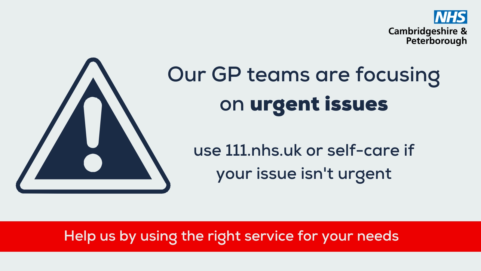 Grey background with NHS Cambridgeshire & Peterborough logo. Features drawing of a warning sign. Text reads: Our GP teams are focusing on urgent issues. Use 111.nhs.uk or self-care if your issue isn’t urgent. Red bar at bottom of the image reads: Help us by using the right service for your needs